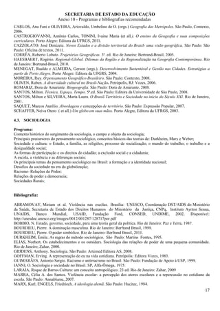 SECRETARIA DE ESTADO DA EDUCAÇÃO
                          Anexo 10 - Programas e bibliografias recomendadas
CARLOS, Ana Fani e OLIVEIRA, Ariovaldo, Umbelino de O. (orgs.) Geografia das Metrópoles. São Paulo, Contexto,
2006.
CASTROGIOVANNI, Antônio Carlos, TONINI, Ivaine Maria (et all.). O ensino da Geografia e suas composições
curriculares. Porto Alegre: Editora da UFRGS, 2011.
CAZZOLATO. José Donizete. Novos Estados e a divisão territorial do Brasil- uma visão geográfica. São Paulo: São
Paulo: Oficina de textos, 2011.
CORRÊA, Roberto Lobato. Trajetórias Geográficas. 3ª. ed. Rio de Janeiro: Bertrand-Brasil, 2005.
HAESBAERT, Rogério. Regional-Global. Dilemas da Região e da Regionalização na Geografia Contemporânea. Rio
de Janeiro: Bertrand-Brasil, 2010.
MENEGAT, Rualdo e ALMEIDA, Gerson (orgs.). Desenvolvimento Sustentável e Gestão nas Cidades. Estratégias a
partir de Porto Alegre. Porto Alegre: Editora da UFGRS, 2004.
MOREIRA, Ruy. O pensamento Geográfico Brasileiro. São Paulo: Contexto, 2008.
OLIVEN, Ruben. A diversidade cultural no Brasil-Nação. Petrópolis, RJ: Vozes, 2006.
ROMARIZ, Dora de Amarante. Biogeografia. São Paulo: Dora de Amarante, 2008.
SANTOS, Milton. Técnica, Espaço, Tempo. 5ª.ed. São Paulo: Editora da Universidade de São Paulo, 2008.
SANTOS, Milton e SILVEIRA, María Laura. O Brasil-Território e Sociedade no início do Século XXI. Rio de Janeiro,
2001.
SAQUET, Marcos Aurélio. Abordagens e concepções de território. São Paulo: Expressão Popular, 2007.
SCHAFFER, Neiva Otero ( et all.) Um globo em suas mãos. Porto Alegre, Editora da UFRGS, 2003.

4.3. SOCIOLOGIA

Programa:
Contexto histórico do surgimento da sociologia, o campo e objeto da sociologia;
Principais precursores do pensamento sociológico, conceitos básicos das teorias de: Durkheim, Marx e Weber;
Sociedade e cultura: o Estado, a família, as religiões, processo de socialização; o mundo do trabalho; o trabalho e a
desigualdade social;
As formas de participação e os direitos do cidadão; a exclusão social e a cidadania;
A escola, a violência e as diferenças sociais;
Os principais temas do pensamento sociológico no Brasil: a formação e a identidade nacional;
Desafios da sociedade na era da globalização;
Racismo- Relações de Poder;
Relações de poder e democracia;
Sociedades Rurais;


Bibliografia:

ABRAMOVAY, Miriam et al. Violência nas escolas. Brasília: UNESCO, Coordenação DST/AIDS do Ministério
da Saúde, Secretaria de Estado dos Direitos Humanos do Ministério da Justiça, CNPq, Instituto Ayrton Senna,
UNAIDS, Banco Mundial, USAID, Fundação Ford, CONSED, UNDIME, 2002. Disponível:
http://unesdoc.unesco.org/images/0012/001287/128717por.pdf
BOBBIO, N. Estado, governo, sociedade, para uma teoria geral da política. Rio de Janeiro: Paz e Terra, 1987.
BOURDIEU, Pierre. A dominação masculina. Rio de Janeiro: Berfrand Brasil, 1999.
BOURDIEU, Pierre. O poder simbólico. Rio de Janeiro: Berfrand Brasil, 2011.
DURKHEIM, Émile. As regras do método sociológico. São Paulo: Martins Fontes, 1995.
ELIAS, Norbert. Os estabelecimentos e os outsiders. Sociologia das relações de poder de uma pequena comunidade.
Rio de Janeiro; Zahar, 2000.
GIDDENS, Anthony. Sociologia. São Paulo: Artemed Editora AS, 2008.
GOFFMAN, Erving. A representação do eu na vida cotidiana. Petrópolis: Editora Vozes, 1983.
GUIMARÃES, Antonio Sergio. Racismo e antirracismo no Brasil. São Paulo: Fundação de Apoio à USP, 1999.
IANNI, O. Sociologia e sociedade no Brasil. SP, Alfa-Ômega, 1975.
LARAIA, Roque de Barros.Cultura: um conceito antropológico. 23 ed. Rio de Janeiro: Zahar, 2009
MARRA, Célia A. dos Santos. Violência escolar- a percepção dos atores escolares e a repercussão no cotidiano da
escola. São Paulo: Annablume, 2007.
MARX, Karl; ENGELS, Friedriech. A ideologia alemã. São Paulo: Hucitec, 1984.
                                                                                                                  17
 