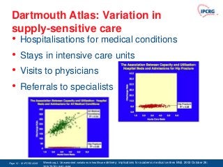 Dartmouth Atlas: Variation in
  supply-sensitive care
  •     Hospitalisations for medical conditions
  •     Stays in intensive care units
  •     Visits to physicians
  •     Referrals to specialists




Page 12 - © IPCRG 2007
                  2008   Wennburg J. Unwarranted variations in healthcare delivery: implications for academic medical centres BMJ. 2002 October 26;
 