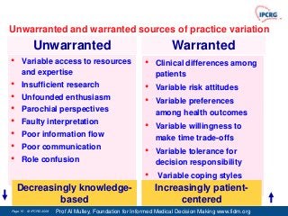 Unwarranted and warranted sources of practice variation
            Unwarranted                                               Warranted
•     Variable access to resources                         •   Clinical differences among
      and expertise                                            patients
•     Insufficient research                                •   Variable risk attitudes
•     Unfounded enthusiasm
                                                           •   Variable preferences
•     Parochial perspectives                                   among health outcomes
•     Faulty interpretation
                                                           •   Variable willingness to
•     Poor information flow                                    make time trade-offs
•     Poor communication
                                                           •   Variable tolerance for
•     Role confusion                                           decision responsibility
                                                           •    Variable coping styles
    Decreasingly knowledge-                                    Increasingly patient-
             based                                                   centered
Page 15 - © IPCRG 2007
                  2008   Prof Al Mulley, Foundation for Informed Medical Decision Making www.fidm.org
 