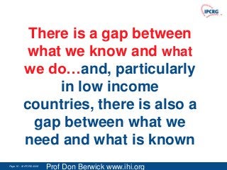 There is a gap between
           what we know and what
          we do…and, particularly
               in low income
          countries, there is also a
            gap between what we
          need and what is known
Page 16 - © IPCRG 2007
                  2008
                         Prof Don Berwick www.ihi.org
 