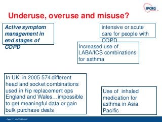 Underuse, overuse and misuse?
Active symptom                       intensive or acute
management in                        care for people with
end stages of                        COPD
COPD                        Increased use of
                            LABA/ICS combinations
                            for asthma


In UK, in 2005 574 different
head and socket combinations
used in hip replacement ops           Use of inhaled
England and Wales…impossible          medication for
to get meaningful data or gain        asthma in Asia
bulk purchase deals                   Pacific
Page 17 - © IPCRG 2007
                  2008
 