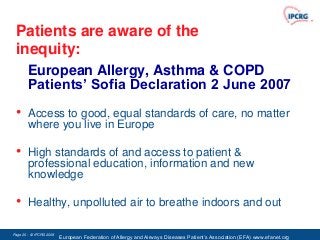 Patients are aware of the
 inequity:
       European Allergy, Asthma & COPD
       Patients’ Sofia Declaration 2 June 2007
 •      Access to good, equal standards of care, no matter
        where you live in Europe

 •      High standards of and access to patient &
        professional education, information and new
        knowledge

 •      Healthy, unpolluted air to breathe indoors and out

Page 20 - © IPCRG 2007
                  2008
                         European Federation of Allergy and Airways Diseases Patient‟s Association (EFA) www.efanet.org
 