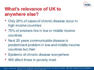 What’s relevance of UK to
 anywhere else?
 • Only 20% of cases of chronic disease occur in
        high income countries
 •      75% of smokers live in low or middle income
        countries
 •      Next 20 years communicable disease is
        predominant problem in low-and middle-income
        countries but then
 •      Epidemic of chronic disease everywhere
 •      Will affect those in poverty most

Page 22 - © IPCRG 2007
                  2008   Ottmani S et al. Respiratory care in primary care services. A survey in 9 countries. WHO 2004. Quoted in Chronic Respiratory
 