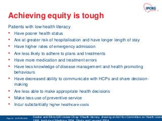 Achieving equity is tough
 Patients with low health literacy
 •      Have poorer health status
 •      Are at greater risk of hospitalisation and have longer length of stay
 •      Have higher rates of emergency admission
 •      Are less likely to adhere to plans and treatments
 •      Have more medication and treatment errors
 •      Have less knowledge of disease management and health promoting
        behaviours
 •      Have decreased ability to communicate with HCPs and share decision-
        making
 •      Are less able to make appropriate health decisions
 •      Make less use of preventive service
 •      Incur substantially higher healthcare costs


Page 24 - © IPCRG 2007
                  2008   Coulter and Ellins QEI review Chap 1Health literacy drawing on Ad Hoc Committee on Health Litera
 