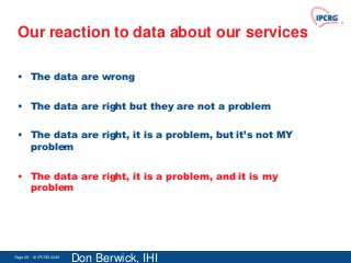 Our reaction to data about our services

 • The data are wrong

 • The data are right but they are not a problem

 • The data are right, it is a problem, but it’s not MY
   problem

 • The data are right, it is a problem, and it is my
   problem




Page 29 - © IPCRG 2007
                  2008
                         Don Berwick, IHI
 