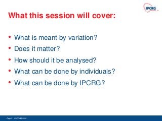 What this session will cover:

 •      What is meant by variation?
 •      Does it matter?
 •      How should it be analysed?
 •      What can be done by individuals?
 •      What can be done by IPCRG?




Page 3 - © IPCRG 2007
                 2008
 