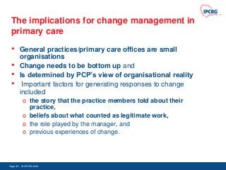 The implications for change management in
 primary care

 •      General practices/primary care offices are small
        organisations
 •      Change needs to be bottom up and
 •      Is determined by PCP’s view of organisational reality
 •       Important factors for generating responses to change
        included
          o the story that the practice members told about their
            practice,
          o beliefs about what counted as legitimate work,
          o the role played by the manager, and
          o previous experiences of change.




Page 36 - © IPCRG 2007
                  2008
 