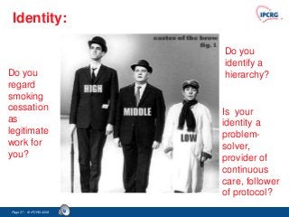 Identity:

                         Do you
                         identify a
Do you                   hierarchy?
regard
smoking
cessation                Is your
as                       identity a
legitimate               problem-
work for                 solver,
you?                     provider of
                         continuous
                         care, follower
                         of protocol?
Page 37 - © IPCRG 2007
                  2008
 