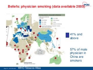 Beliefs: physician smoking (data available 2005)




                                             41% and
                                             above


                                             57% of male
                                             physician in
                                             China are
                                             smokers

Page 39 - © IPCRG 2007
                  2008   WHO Tobacco Atlas
 