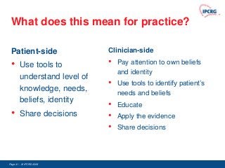 What does this mean for practice?

 Patient-side                 Clinician-side

 •      Use tools to          •   Pay attention to own beliefs
                                  and identity
        understand level of
                              •   Use tools to identify patient‟s
        knowledge, needs,
                                  needs and beliefs
        beliefs, identity
                              •   Educate
 •      Share decisions       •   Apply the evidence
                              •   Share decisions




Page 41 - © IPCRG 2007
                  2008
 