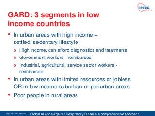 GARD: 3 segments in low
 income countries
 • In urban areas with high income +
        settled, sedentary lifestyle
        o High income, can afford diagnostics and treatments
        o Government workers - reimbursed
        o Industrial, agricultural, service sector workers -
          reimbursed
 •      In urban areas with limited resources or jobless
        OR in low income suburban or periurban areas
 •      Poor people in rural areas

Page 49 - © IPCRG 2007
                  2008
                         Global Alliance Against Respiratory Disease a comprehensive approach
 