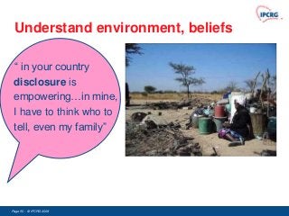 Understand environment, beliefs

 “ in your country
 disclosure is
 empowering…in mine,
 I have to think who to
 tell, even my family”




Page 50 - © IPCRG 2007
                  2008
 