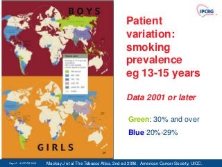 Patient
                                                               variation:
                                                               smoking
                                                               prevalence
                                                               eg 13-15 years

                                                               Data 2001 or later

                                                                Green: 30% and over
                                                                Blue 20%-29%


Page 5 - © IPCRG 2007
                 2008   Mackay J et al The Tobacco Atlas, 2nd ed 2006. American Cancer Society, UICC.
 