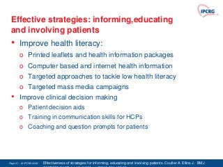 Effective strategies: informing,educating
 and involving patients
 •      Improve health literacy:
        o Printed leaflets and health information packages
        o Computer based and internet health information
        o Targeted approaches to tackle low health literacy
        o Targeted mass media campaigns
 •      Improve clinical decision making
        o Patient decision aids
        o Training in communication skills for HCPs
        o Coaching and question prompts for patients




Page 51 - © IPCRG 2007
                  2008   Effectiveness of strategies for informing, educating and involving patients. Coulter A. Ellins J. BMJ
 