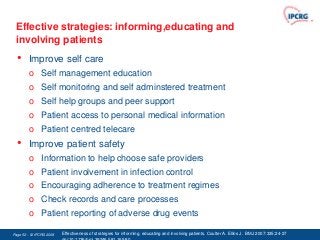 Effective strategies: informing,educating and
 involving patients
  •     Improve self care
        o Self management education
        o Self monitoring and self adminstered treatment
        o Self help groups and peer support
        o Patient access to personal medical information
        o Patient centred telecare
  •     Improve patient safety
        o Information to help choose safe providers
        o Patient involvement in infection control
        o Encouraging adherence to treatment regimes
        o Check records and care processes
        o Patient reporting of adverse drug events

Page 52 - © IPCRG 2007
                  2008   Effectiveness of strategies for informing, educating and involving patients. Coulter A. Ellins J. BMJ 2007:335;24-27
 