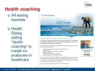 Health coaching
       o IHI testing
         teamlets

       o Health
         Dialog
         selling
         “health
         coaching” to
         create co-
         producers in
         healthcare

Page 55 - © IPCRG 2007
                  2008   Ann Fam Med. 2007 Sep-Oct;5(5):457-61 Bodenheimer T, Laing BY
 