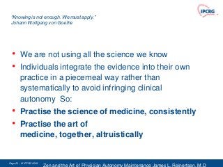 “Knowing is not enough. We must apply.”
 Johann Wolfgang von Goethe




  •     We are not using all the science we know
  •     Individuals integrate the evidence into their own
        practice in a piecemeal way rather than
        systematically to avoid infringing clinical
        autonomy So:
  •     Practise the science of medicine, consistently
  •     Practise the art of
        medicine, together, altruistically


Page 60 - © IPCRG 2007
                  2008
 