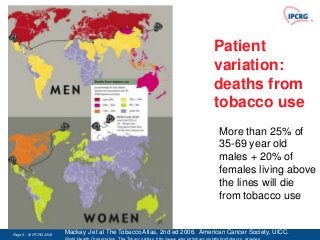 Patient
                                                                          variation:
                                                                          deaths from
                                                                          tobacco use
                                                                            More than 25% of
                                                                            35-69 year old
                                                                            males + 20% of
                                                                            females living above
                                                                            the lines will die
                                                                            from tobacco use


Page 6 - © IPCRG 2007
                 2008   Mackay J et al The Tobacco Atlas, 2nd ed 2006. American Cancer Society, UICC. Also
 