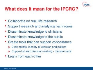 What does it mean for the IPCRG?

 •      Collaborate on real life research
 •      Support research and analytical techniques
 •      Disseminate knowledge to clinicians
 •      Disseminate knowledge to the public
 •      Create tools that can support concordance
        o Elicit beliefs, identity of clinician and patient
        o Support shared decision-making - decision aids
 •      Learn from each other


Page 65 - © IPCRG 2007
                  2008
 