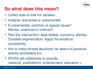So what does this mean?
 • Collect data to look for variation
 • Analyse: warranted or unwarranted
 • If unwarranted: common or special cause?
        Misuse, underuse or overuse?
 •      Plan the intervention: seek beliefs, concerns, identity.
        Consider segmentation. Apply the evidence
        consistently.
 •      Aim to make shared decisions: be aware of personal
        identity and beliefs too
 •      IPCRG will collaborate to provide:
        research, publications, endorsement, education +
        promotion
Page 68 - © IPCRG 2007
                  2008
 