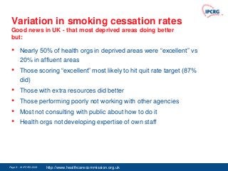 Variation in smoking cessation rates
 Good news in UK - that most deprived areas doing better
 but:

 •      Nearly 50% of health orgs in deprived areas were “excellent” vs
        20% in affluent areas
 •      Those scoring “excellent” most likely to hit quit rate target (87%
        did)
 •      Those with extra resources did better
 •      Those performing poorly not working with other agencies
 •      Most not consulting with public about how to do it
 •      Health orgs not developing expertise of own staff




Page 9 - © IPCRG 2007
                 2008   http://www.healthcarecommission.org.uk
 
