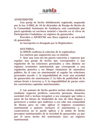 ANTECEDENTES:
Una pareja de hecho debidamente registrada, amparada
por la Ley 5/2002, de 16 de diciembre de Parejas de Hecho de
la Comunidad Autónoma de Andalucía, está constituida por
pacto aprobado en escritura notarial e inscrito en el «Área de
Participación Ciudadana», en régimen de gananciales.
Proceden a APORTAR una finca registral a su sociedad
de gananciales.
La inscripción es denegada por la Registradora.
DOCTRINA:
La RDGR confirma la solución de la registradora.
Los motivos que argumenta son, en síntesis:
1- Que una cosa son los pactos concretos y expresos que
regulan una pareja de hecho, que corresponden a una
regulación de las relaciones personales; y otra distinta un
régimen económico matrimonial, que corresponde a una
regulación genérica y un bloque estatutario de naturaleza
pública. En el caso no matrimonial al regular las relaciones
personales sucede: 1. la imposibilidad de crear una sociedad
de gananciales sin matrimonio; 2. La falta de publicidad de la
misma frente a terceros; y, 3. La imposibilidad de pactar entre
los convivientes capítulos matrimoniales.
2- Las uniones de hecho pueden incluir efectos similares
mediante negocios jurídicos concretos (permuta, donación,
sociedad civil o incluso irregular), o sea conseguir que todos o
parte de los bienes de titularidad de uno de ellos lleguen a
pertenecer a ambos «pro indiviso»; o sea cabe una comunidad
de bienes; pero no cabe aplicar el régimen económico
matrimonial a quienes excluyen el matrimonio; y, en
consecuencia, no se puede aplicar a la unión de hecho
preceptos matrimoniales de la sociedad de gananciales, ya que
por el mero hecho del matrimonio nace un régimen
matrimonial.
 