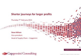 Shorter journeys for larger profits
Thursday 7th February 2013




Steve Wilson
Vice-president
Head of Supply Chain – Capgemini




                                                    Transform to the power of digital



                                      Copyright © 2013 Capgemini Consulting. All rights reserved.
 