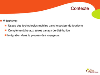 Contexte

 M-tourisme:
    Usage des technologies mobiles dans le secteur du tourisme
    Complémentaire aux autres canaux de distribution
    Intégration dans le process des voyageurs
 