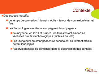 Contexte
Des usages massifs:
    Le temps de connexion Internet mobile = temps de connexion internet
     fixe
    Les technologies mobiles accompagnent les voyageurs:
      en moyenne, en 2011 et France, les touristes ont amené en
       vacances 3 outils technologiques (mobiles en tête)
      Les utilisateurs de smartphones se connectent à l’Internet mobile
       durant leur séjour
      Réserve: manque de confiance dans la sécurisation des données
 
