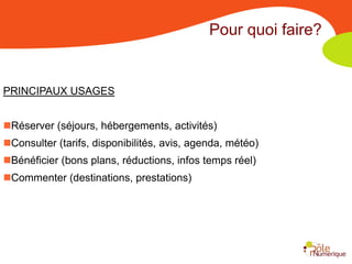 Pour quoi faire?


PRINCIPAUX USAGES


Réserver (séjours, hébergements, activités)
Consulter (tarifs, disponibilités, avis, agenda, météo)
Bénéficier (bons plans, réductions, infos temps réel)
Commenter (destinations, prestations)
 