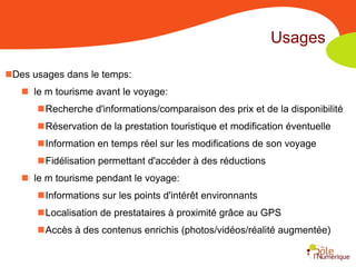 Usages

Des usages dans le temps:
    le m tourisme avant le voyage:
      Recherche d'informations/comparaison des prix et de la disponibilité
      Réservation de la prestation touristique et modification éventuelle
      Information en temps réel sur les modifications de son voyage
      Fidélisation permettant d'accéder à des réductions
    le m tourisme pendant le voyage:
      Informations sur les points d'intérêt environnants
      Localisation de prestataires à proximité grâce au GPS
      Accès à des contenus enrichis (photos/vidéos/réalité augmentée)
 