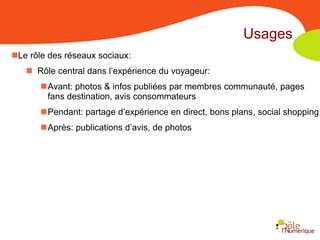 Usages
Le rôle des réseaux sociaux:
    Rôle central dans l’expérience du voyageur:
       Avant: photos & infos publiées par membres communauté, pages
        fans destination, avis consommateurs
       Pendant: partage d’expérience en direct, bons plans, social shopping
       Après: publications d’avis, de photos
 