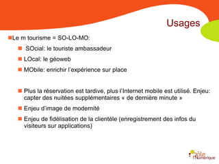 Usages
Le m tourisme = SO-LO-MO:
    SOcial: le touriste ambassadeur
    LOcal: le géoweb
    MObile: enrichir l’expérience sur place


    Plus la réservation est tardive, plus l’Internet mobile est utilisé. Enjeu:
     capter des nuitées supplémentaires « de dernière minute »
    Enjeu d’image de modernité
    Enjeu de fidélisation de la clientèle (enregistrement des infos du
     visiteurs sur applications)
 