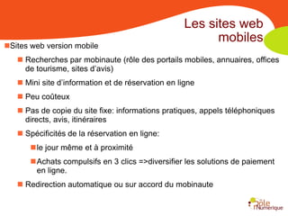 Les sites web
                                                          mobiles
Sites web version mobile
    Recherches par mobinaute (rôle des portails mobiles, annuaires, offices
     de tourisme, sites d’avis)
    Mini site d’information et de réservation en ligne
    Peu coûteux
    Pas de copie du site fixe: informations pratiques, appels téléphoniques
     directs, avis, itinéraires
    Spécificités de la réservation en ligne:
      le jour même et à proximité
      Achats compulsifs en 3 clics =>diversifier les solutions de paiement
       en ligne.
    Redirection automatique ou sur accord du mobinaute
 