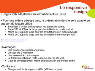 Le responsive
• Pages web adaptables au format de lecture utilisé
                                                    design
• Pour une même adresse web, la présentation du site sera adapté au
support de lecture utilisé
     •   Supérieur à 940px de large pour les écrans de bureau
     •   Entre 768 et 939px de large pour les tablette en mode portrait
     •   Moins de 767px de large pour les smartphones en mode paysage
     •   Moins de 380px de large pour les smartphone en mode portrait
•http://www.smashingmagazine.com/
•http://www.barackobama.com/


•Avantages:
     •   Une expérience utilisateur enrichie
     •   Un seul site à maintenir
     •   Une seule url à communiquer
     •   Le tracking analytique reste le même pour le site web
     •   Coût de développement moins onéreux qu’un site mobile dédié

•Contrainte:
     • Chargement de la page complète (affichée ou pas)
 