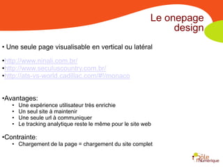 Le onepage
                                                                design
• Une seule page visualisable en vertical ou latéral

•http://www.ninali.com.br/
•http://www.seculuscountry.com.br/
•http://ats-vs-world.cadillac.com/#!/monaco


•Avantages:
   •   Une expérience utilisateur très enrichie
   •   Un seul site à maintenir
   •   Une seule url à communiquer
   •   Le tracking analytique reste le même pour le site web

•Contrainte:
   • Chargement de la page = chargement du site complet
 