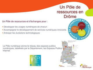 Un Pôle de
                                                        ressources en
                                                           Drôme
Un Pôle de ressources et d'échanges pour :

 Développer les usages numériques de chacun
 Accompagner le développement de services numériques innovants
 Anticiper les évolutions technologiques




Le Pôle numérique anime le réseau des espaces publics
numériques, labellisés par le Département, les Espaces Publics
Internet
 