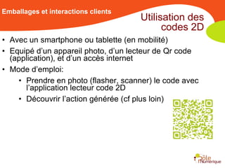 Emballages et interactions clients
                                      Utilisation des
                                            codes 2D
• Avec un smartphone ou tablette (en mobilité)
• Equipé d’un appareil photo, d’un lecteur de Qr code
  (application), et d’un accès internet
• Mode d’emploi:
    • Prendre en photo (flasher, scanner) le code avec
      l’application lecteur code 2D
    • Découvrir l’action générée (cf plus loin)
 