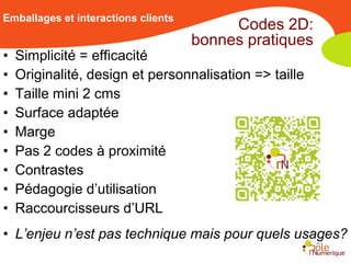Emballages et interactions clients
                                          Codes 2D:
                                     bonnes pratiques
•   Simplicité = efficacité
•   Originalité, design et personnalisation => taille
•   Taille mini 2 cms
•   Surface adaptée
•   Marge
•   Pas 2 codes à proximité
•   Contrastes
•   Pédagogie d’utilisation
•   Raccourcisseurs d’URL
• L’enjeu n’est pas technique mais pour quels usages?
 