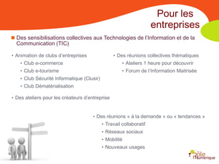 Pour les
                                                                     entreprises
 Des sensibilisations collectives aux Technologies de l’Information et de la
  Communication (TIC)

• Animation de clubs d’entreprises               • Des réunions collectives thématiques
    • Club e-commerce                                 • Ateliers 1 heure pour découvrir
    • Club e-tourisme                                 • Forum de l’Information Maitrisée
    • Club Sécurité Informatique (Clusir)
    • Club Dématérialisation

• Des ateliers pour les créateurs d’entreprise


                                      • Des réunions « à la demande » ou « tendances »
                                            • Travail collaboratif
                                            • Réseaux sociaux
                                            • Mobilité
                                            • Nouveaux usages
 