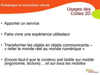 Emballages et interactions clients
                                       Usages des
                                        Codes 2D

• Apporter un service

• Faire vivre une expérience utilisateur

• Transformer les objets en objets communicants –
  « relier le monde réel au monde numérique »

• Encore faut-il que le contenu soit lisible sur mobile
  (ergonomie, lecture)… et sur tous les mobiles
 