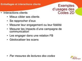 Emballages et interactions clients
                                          Exemples
                                       d’usages des
• Interactions clients                    Codes 2D
     • Mieux cibler ses clients
     • Se rapprocher d’eux
     • Mesurer leur engagement ou leur fidélité
     • Mesurer les impacts d’une campagne de
       communication
     • Les engager dans une relation FB
     • Géolocaliser les scans




     • Par mesures de lectures des codes
 