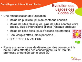 Emballages et interactions clients
                                       Evolution des
                                        usages des
                                          Codes 2D
• Une rationalisation de l’utilisation
    • Moins de publicité, plus de contenus enrichis
    • Moins de sites classiques, plus de sites adaptés voire
      dédiés, plus d’interactions clients (réseaux sociaux)
    • Moins de liens fixes, plus d’actions plateformes
    • Beaucoup d’offres, mais pensez à…
    • CRÉER DE LA VALEUR

• Reste aux annonceurs de développer des contenus à la
  hauteur des attentes des consommateurs => tenir la
  promesse annoncée par le code 2D
 