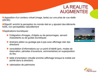 LA REALITE
                                                             AUGMENTEE
 Apposition d’un contenu virtuel (image, texte) sur une prise de vue réelle
(2D/3D).
Objectif: enrichir la perception du monde réel en y ajoutant des éléments
fictifs, non perceptibles naturellement
Applications touristiques:
     l'intégration d'images, d'objets ou de personnages, servant
      d'assistants ou de guides touristiques
     itinéraire piéton ou guidage pas à pas avec affichage clair des
      directions
     consultation d’informations sur un point d’intérêt (prix, modes de
      réservation, périodes d’ouverture, commentaires) en superposition
      du lieu
     table d’orientation virtuelle enrichie (affichage lorsque le mobile est
      pointé dans la direction)
     valorisation de patrimoine
 