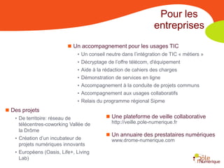 Pour les
                                                                 entreprises
                           Un accompagnement pour les usages TIC
                              • Un conseil neutre dans l’intégration de TIC « métiers »
                              • Décryptage de l’offre télécom, d'équipement
                              • Aide à la rédaction de cahiers des charges
                              • Démonstration de services en ligne
                              • Accompagnement à la conduite de projets communs
                              • Accompagnement aux usages collaboratifs
                              • Relais du programme régional Sipme
 Des projets
   • De territoire: réseau de              Une plateforme de veille collaborative
     télécentres-coworking Vallée de         http://veille.pole-numerique.fr
     la Drôme
                                           Un annuaire des prestataires numériques
   • Création d’un incubateur de             www.drome-numerique.com
     projets numériques innovants
   • Européens (Oasis, Life+, Living
     Lab)
 