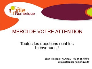 MERCI DE VOTRE ATTENTION

  Toutes les questions sont les
          bienvenues !

               Jean-Philippe FALAVEL – 06 34 55 49 90
                          jpfalavel@pole-numerique.fr
 