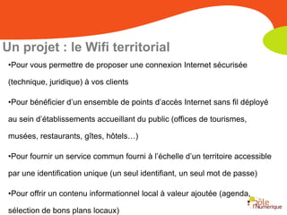 Un projet : le Wifi territorial
 •Pour vous permettre de proposer une connexion Internet sécurisée

 (technique, juridique) à vos clients

 •Pour bénéficier d’un ensemble de points d’accès Internet sans fil déployé

 au sein d’établissements accueillant du public (offices de tourismes,

 musées, restaurants, gîtes, hôtels…)

 •Pour fournir un service commun fourni à l’échelle d’un territoire accessible

 par une identification unique (un seul identifiant, un seul mot de passe)

 •Pour offrir un contenu informationnel local à valeur ajoutée (agenda,

 sélection de bons plans locaux)
 