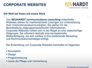 CORPORATE WEBSITES

Die Welt bei Ihnen mit einem Klick

  Von NEUHARDT communications consulting entwickelte
  Websites stehen für marktorientierte Lösungen zur Unterstützung
  Ihrer Unternehmenskommunikation. Sie stehen für die
  Bereitstellung zielgruppenspezifischer Informationen.
  Corporate Websites richten sich in der Regel an eine vielschichtige
  Zielgruppe. Sie erfordern deshalb eine konzeptionelle
  Maßanfertigung, die sich nahtlos in Ihre bestehende Marketing-
  und Kommunikationsstrategie einfügt.

  Die Entwicklung von Corporate Websites beinhaltet im folgenden

   Konzeption
   Design
   Programmierung
   sowie die Pflege und Vermarktung

                                                       © 2013 NEUHARDT communications consulting
 