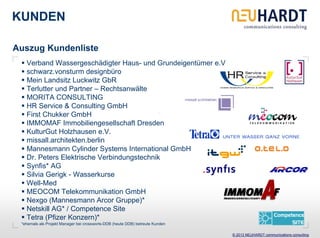KUNDEN

Auszug Kundenliste
   Verband Wassergeschädigter Haus- und Grundeigentümer e.V
   schwarz.vonsturm designbüro
   Mein Landsitz Luckwitz GbR
   Terlutter und Partner – Rechtsanwälte
   MORITA CONSULTING
   HR Service & Consulting GmbH
   First Chukker GmbH
   IMMOMAF Immobiliengesellschaft Dresden
   KulturGut Holzhausen e.V.
   missall.architekten.berlin
   Mannesmann Cylinder Systems International GmbH
   Dr. Peters Elektrische Verbindungstechnik
   Synfis* AG
   Silvia Gerigk - Wasserkurse
   Well-Med
   MEOCOM Telekommunikation GmbH
   Nexgo (Mannesmann Arcor Gruppe)*
   Netskill AG* / Competence Site
   Tetra (Pfizer Konzern)*
 *ehemals als Projekt Manager bei crossworls-DDB (heute DDB) betreute Kunden

                                                                               © 2013 NEUHARDT communications consulting
 