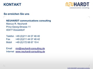 KONTAKT

So erreichen Sie uns

 NEUHARDT communications consulting
 Marcus R. Neuhardt
 Prinz-Georg-Strasse 11
 40477 Düsseldorf

 Telefon +49 (0)211 44 07 48 40
 Fax     +49 (0)211 44 07 48 42
 Mobil   +49 (0)172 68 67 19 4

 Email mn@neuhardt-consulting.de
 Internet www.neuhardt-consulting.de




                                       © 2013 NEUHARDT communications consulting
 